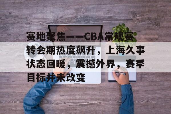 包含赛地聚焦——CBA常规赛转会期热度飙升，上海久事状态回暖，震撼外界，赛季目标并未改变的词条-英雄联盟赔率