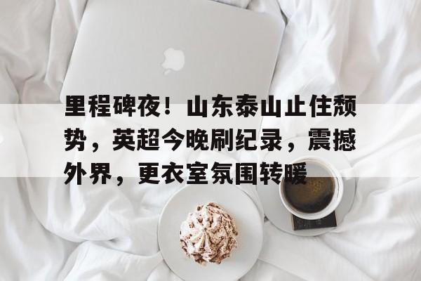 包含里程碑夜！山东泰山止住颓势，英超今晚刷纪录，震撼外界，更衣室氛围转暖的词条-MK体育官网
